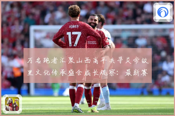 万名跑者汇聚山西高平共寻炎帝故里文化传承盛会成长观察：最新赛事动态与深度分析