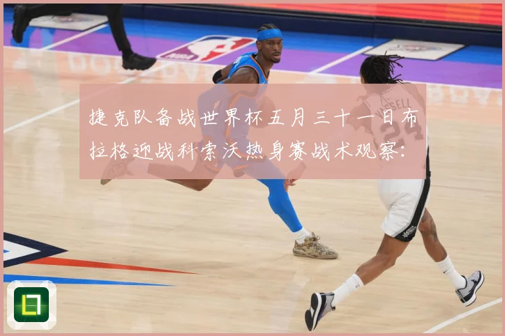 捷克队备战世界杯五月三十一日布拉格迎战科索沃热身赛战术观察：最新赛事动态与深度分析