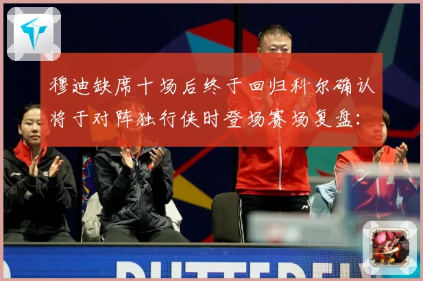 穆迪缺席十场后终于回归科尔确认将于对阵独行侠时登场赛场复盘：最新赛事动态与深度分析