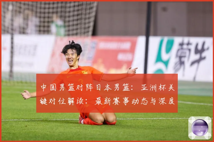 中国男篮对阵日本男篮：亚洲杯关键对位解读：最新赛事动态与深度分析