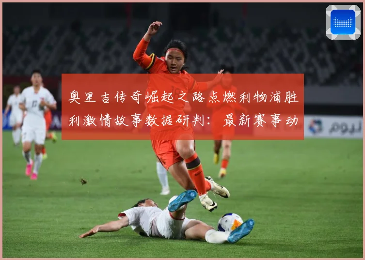 奥里吉传奇崛起之路点燃利物浦胜利激情故事数据研判：最新赛事动态与深度分析
