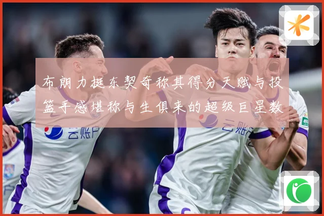 布朗力挺东契奇称其得分天赋与投篮手感堪称与生俱来的超级巨星数据研判：最新赛事动态与深度分析