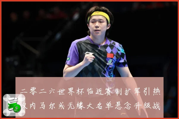 二零二六世界杯临近赛制扩军引热议内马尔或无缘大名单悬念升级战术观察：最新赛事动态与深度分析
