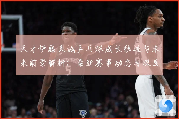 天才伊藤美诚乒乓球成长轨迹与未来前景解析：最新赛事动态与深度分析