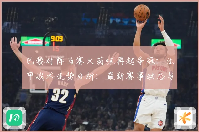 巴黎对阵马赛火药味再起争冠：法甲战术走势分析：最新赛事动态与深度分析