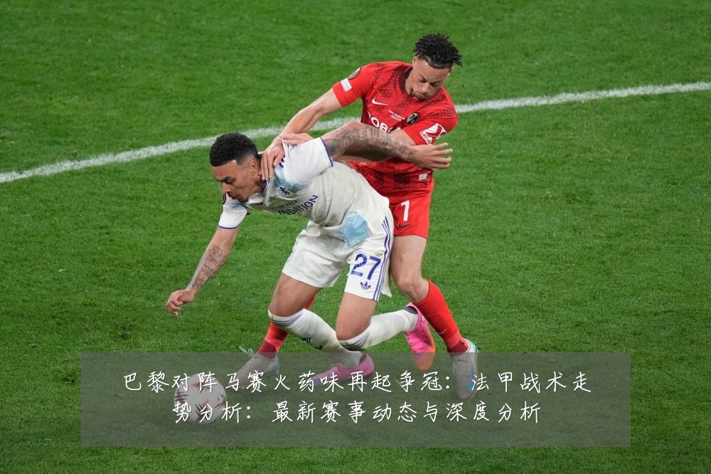 巴黎对阵马赛火药味再起争冠：法甲战术走势分析：最新赛事动态与深度分析