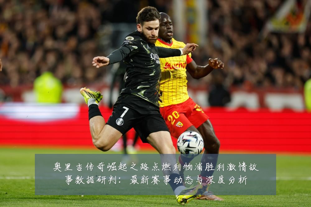 奥里吉传奇崛起之路点燃利物浦胜利激情故事数据研判:最新赛事动态与深度分析