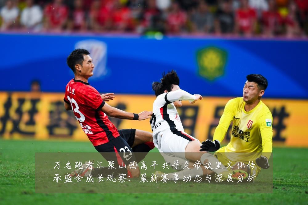 万名跑者汇聚山西高平共寻炎帝故里文化传承盛会成长观察:最新赛事动态与深度分析