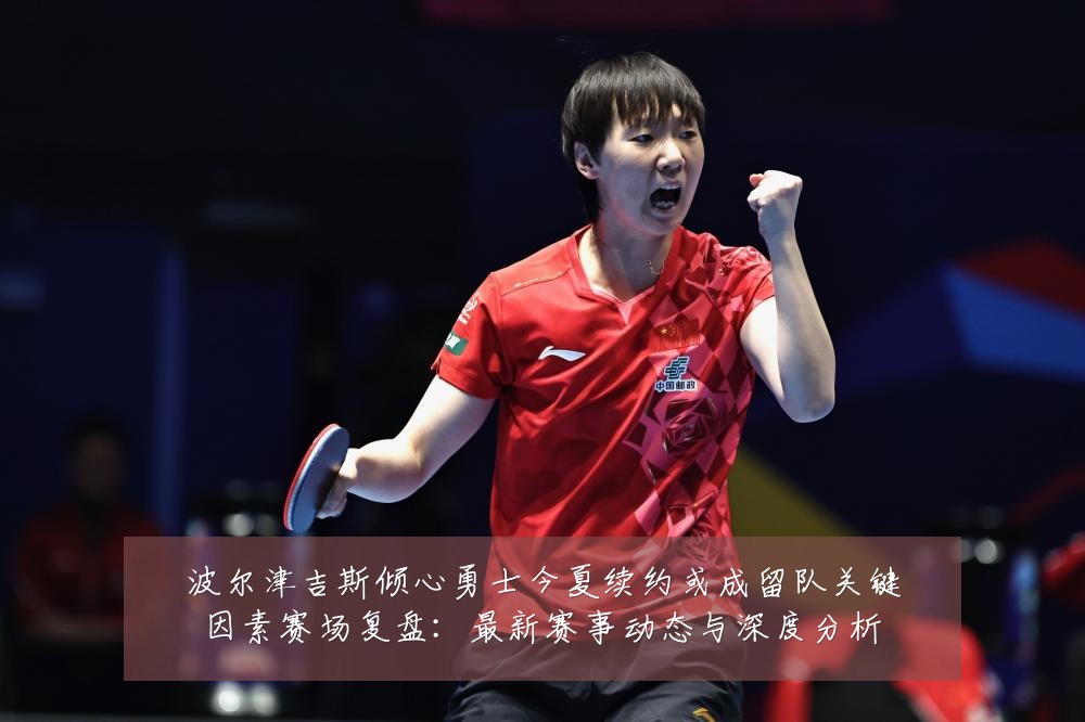 波尔津吉斯倾心勇士今夏续约或成留队关键因素赛场复盘:最新赛事动态与深度分析