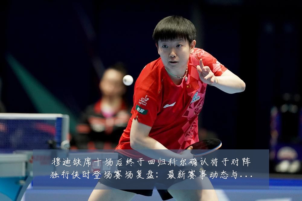 穆迪缺席十场后终于回归科尔确认将于对阵独行侠时登场赛场复盘:最新赛事动态与深度分析